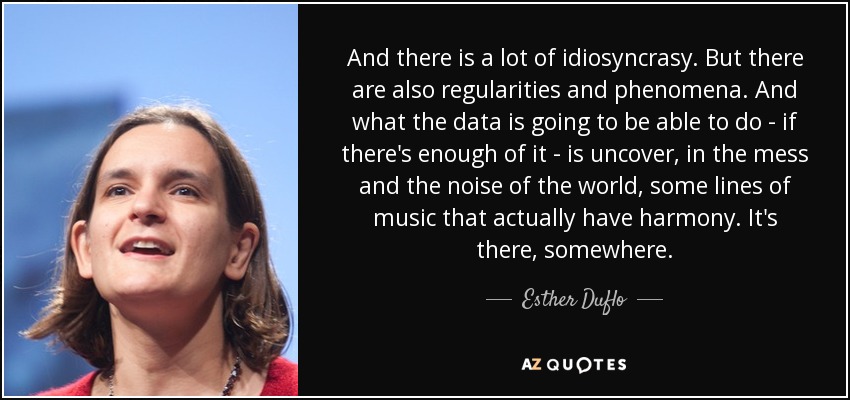 And there is a lot of idiosyncrasy. But there are also regularities and phenomena. And what the data is going to be able to do - if there's enough of it - is uncover, in the mess and the noise of the world, some lines of music that actually have harmony. It's there, somewhere. - Esther Duflo