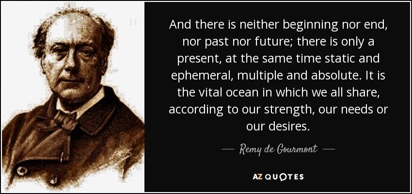 And there is neither beginning nor end, nor past nor future; there is only a present, at the same time static and ephemeral, multiple and absolute. It is the vital ocean in which we all share, according to our strength, our needs or our desires. - Remy de Gourmont