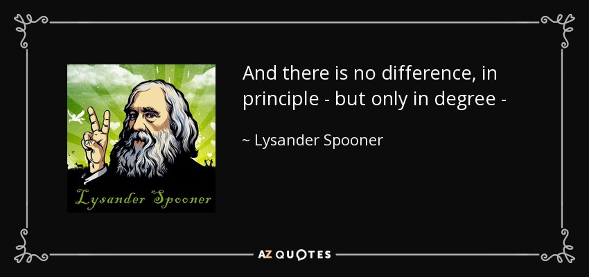 And there is no difference, in principle - but only in degree - between political and chattel slavery. The former, no less than the latter, denies a man's ownership of himself and the products of his labor; and asserts that other men may own him, and dispose of him and his property, for their uses, and at their pleasure. - Lysander Spooner