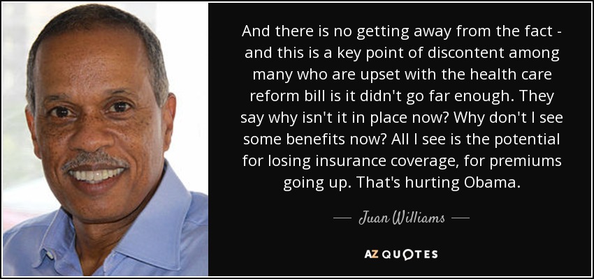 And there is no getting away from the fact - and this is a key point of discontent among many who are upset with the health care reform bill is it didn't go far enough. They say why isn't it in place now? Why don't I see some benefits now? All I see is the potential for losing insurance coverage, for premiums going up. That's hurting Obama. - Juan Williams