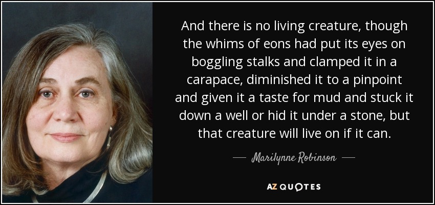 And there is no living creature, though the whims of eons had put its eyes on boggling stalks and clamped it in a carapace, diminished it to a pinpoint and given it a taste for mud and stuck it down a well or hid it under a stone, but that creature will live on if it can. - Marilynne Robinson