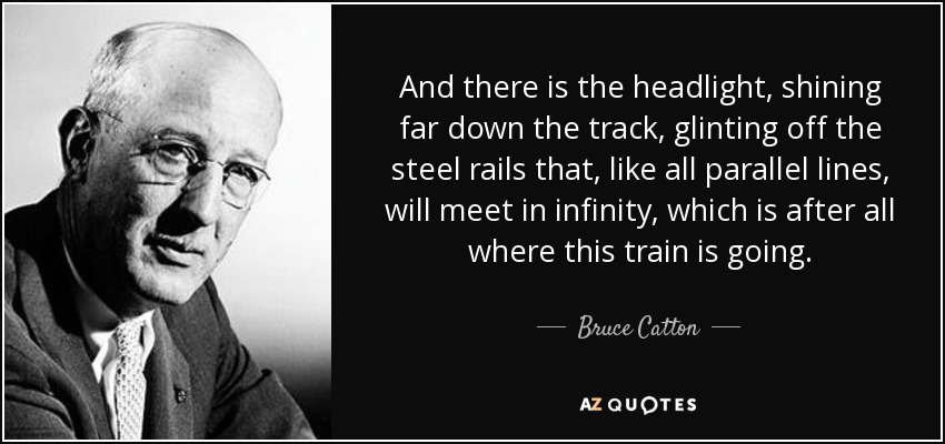 And there is the headlight, shining far down the track, glinting off the steel rails that, like all parallel lines, will meet in infinity, which is after all where this train is going. - Bruce Catton