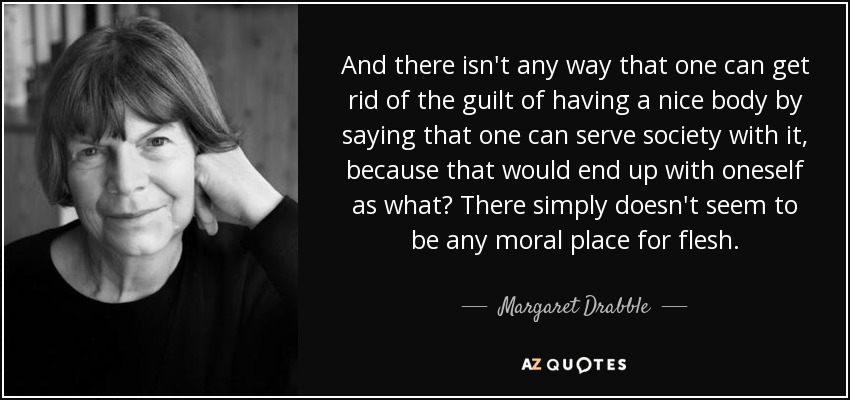 And there isn't any way that one can get rid of the guilt of having a nice body by saying that one can serve society with it, because that would end up with oneself as what? There simply doesn't seem to be any moral place for flesh. - Margaret Drabble