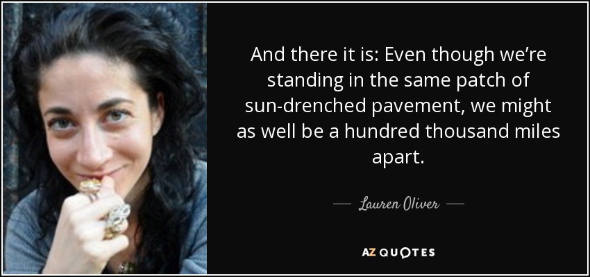 And there it is: Even though we’re standing in the same patch of sun-drenched pavement, we might as well be a hundred thousand miles apart. - Lauren Oliver