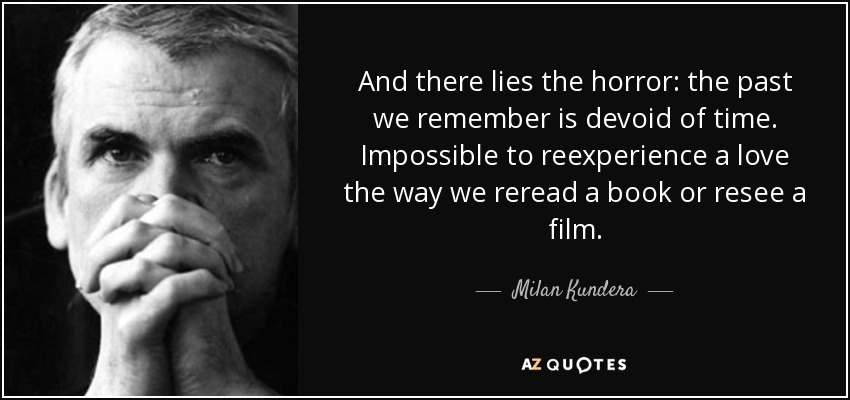 And there lies the horror: the past we remember is devoid of time. Impossible to reexperience a love the way we reread a book or resee a film. - Milan Kundera