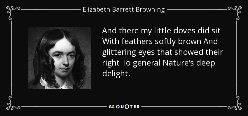 And there my little doves did sit With feathers softly brown And glittering eyes that showed their right To general Nature's deep delight. - Elizabeth Barrett Browning
