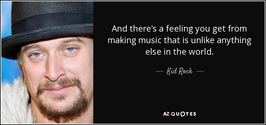 And there's a feeling you get from making music that is unlike anything else in the world. - Kid Rock