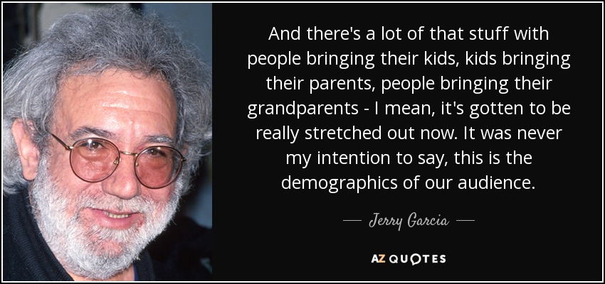 And there's a lot of that stuff with people bringing their kids, kids bringing their parents, people bringing their grandparents - I mean, it's gotten to be really stretched out now. It was never my intention to say, this is the demographics of our audience. - Jerry Garcia
