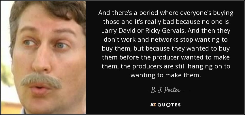 And there's a period where everyone's buying those and it's really bad because no one is Larry David or Ricky Gervais. And then they don't work and networks stop wanting to buy them, but because they wanted to buy them before the producer wanted to make them, the producers are still hanging on to wanting to make them. - B. J. Porter
