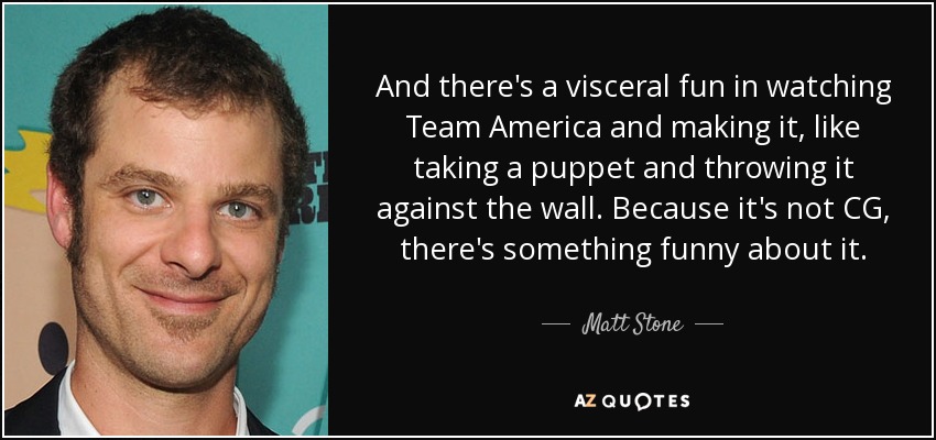 And there's a visceral fun in watching Team America and making it, like taking a puppet and throwing it against the wall. Because it's not CG, there's something funny about it. - Matt Stone