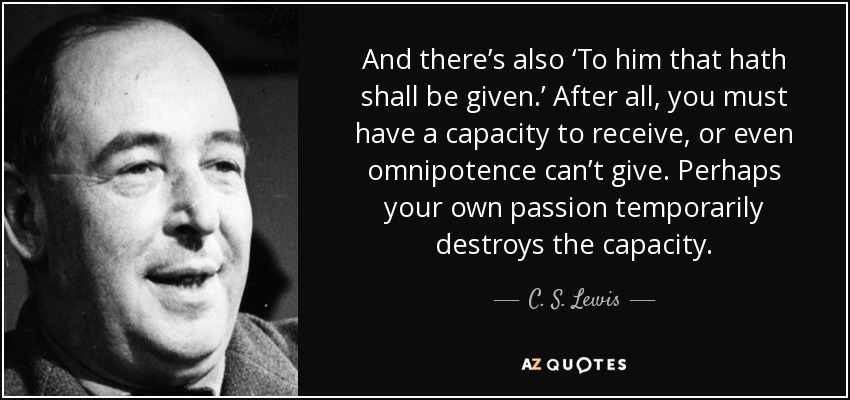 And there’s also ‘To him that hath shall be given.’ After all, you must have a capacity to receive, or even omnipotence can’t give. Perhaps your own passion temporarily destroys the capacity. - C. S. Lewis