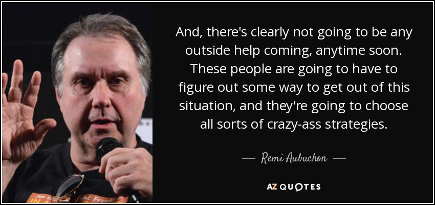 And, there's clearly not going to be any outside help coming, anytime soon. These people are going to have to figure out some way to get out of this situation, and they're going to choose all sorts of crazy-ass strategies. - Remi Aubuchon