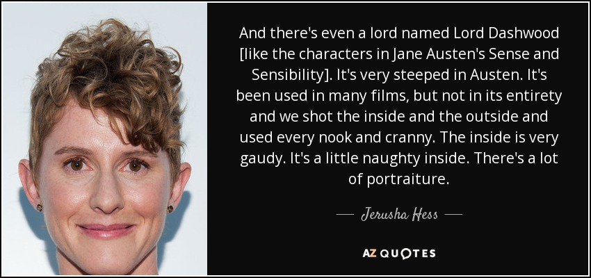 And there's even a lord named Lord Dashwood [like the characters in Jane Austen's Sense and Sensibility]. It's very steeped in Austen. It's been used in many films, but not in its entirety and we shot the inside and the outside and used every nook and cranny. The inside is very gaudy. It's a little naughty inside. There's a lot of portraiture. - Jerusha Hess