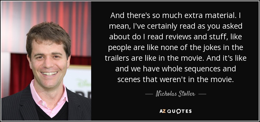 And there's so much extra material. I mean, I've certainly read as you asked about do I read reviews and stuff, like people are like none of the jokes in the trailers are like in the movie. And it's like and we have whole sequences and scenes that weren't in the movie. - Nicholas Stoller