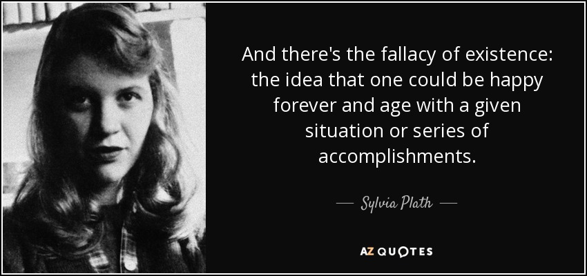And there's the fallacy of existence: the idea that one could be happy forever and age with a given situation or series of accomplishments. - Sylvia Plath