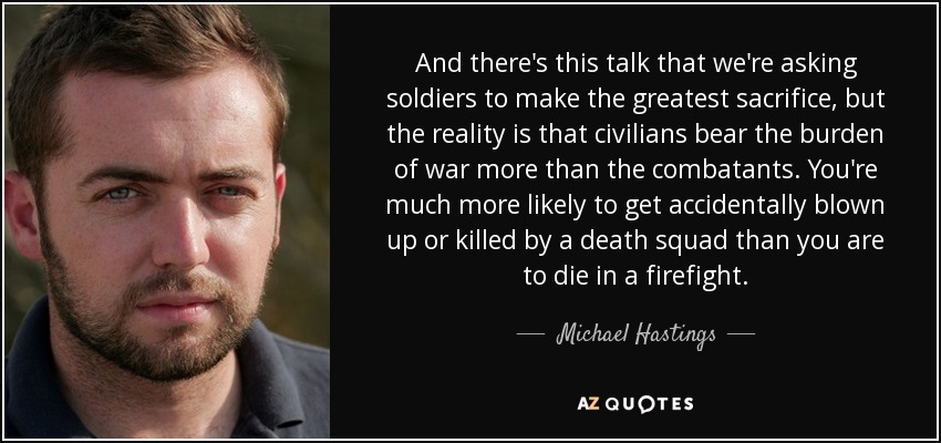 And there's this talk that we're asking soldiers to make the greatest sacrifice, but the reality is that civilians bear the burden of war more than the combatants. You're much more likely to get accidentally blown up or killed by a death squad than you are to die in a firefight. - Michael Hastings