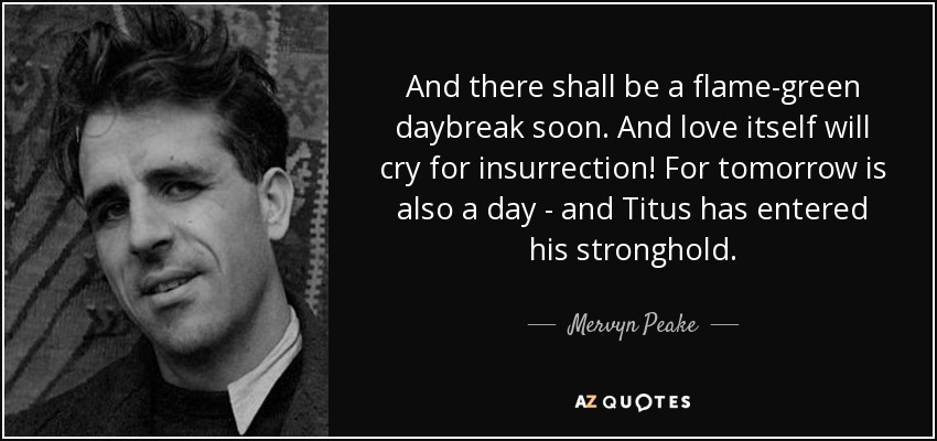 And there shall be a flame-green daybreak soon. And love itself will cry for insurrection! For tomorrow is also a day - and Titus has entered his stronghold. - Mervyn Peake