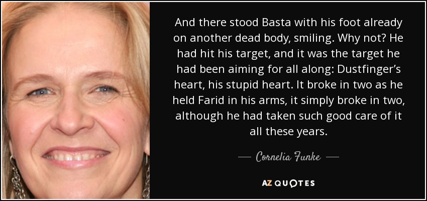 And there stood Basta with his foot already on another dead body, smiling. Why not? He had hit his target, and it was the target he had been aiming for all along: Dustfinger’s heart, his stupid heart. It broke in two as he held Farid in his arms, it simply broke in two, although he had taken such good care of it all these years. - Cornelia Funke