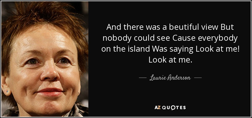 And there was a beutiful view But nobody could see Cause everybody on the island Was saying Look at me! Look at me. - Laurie Anderson