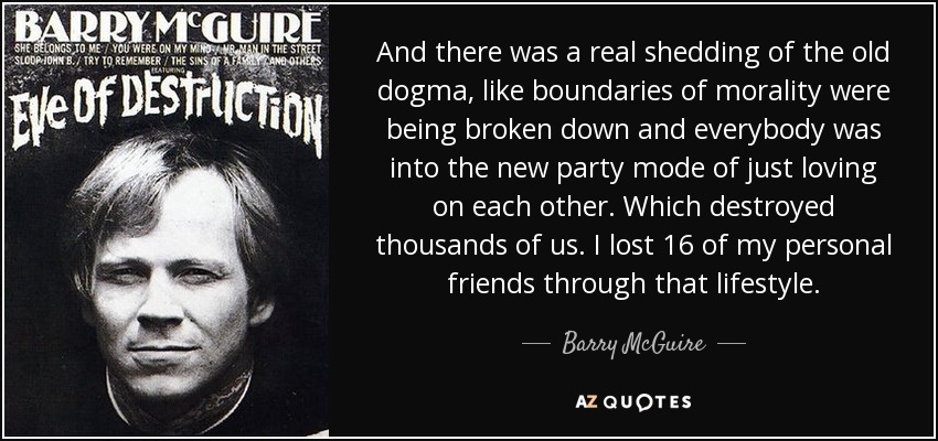 And there was a real shedding of the old dogma, like boundaries of morality were being broken down and everybody was into the new party mode of just loving on each other. Which destroyed thousands of us. I lost 16 of my personal friends through that lifestyle. - Barry McGuire