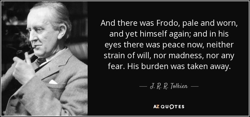 And there was Frodo, pale and worn, and yet himself again; and in his eyes there was peace now, neither strain of will, nor madness, nor any fear. His burden was taken away. - J. R. R. Tolkien