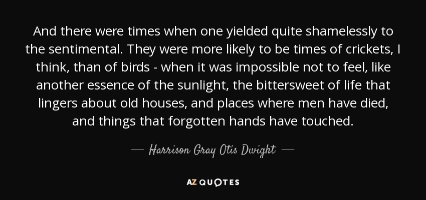 And there were times when one yielded quite shamelessly to the sentimental. They were more likely to be times of crickets, I think, than of birds - when it was impossible not to feel, like another essence of the sunlight, the bittersweet of life that lingers about old houses, and places where men have died, and things that forgotten hands have touched. - Harrison Gray Otis Dwight