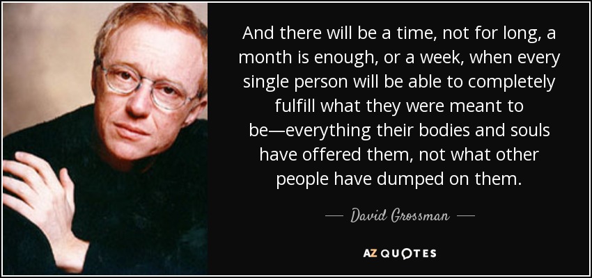 And there will be a time, not for long, a month is enough, or a week, when every single person will be able to completely fulfill what they were meant to be—everything their bodies and souls have offered them, not what other people have dumped on them. - David Grossman