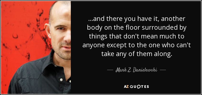 ...and there you have it, another body on the floor surrounded by things that don't mean much to anyone except to the one who can't take any of them along. - Mark Z. Danielewski