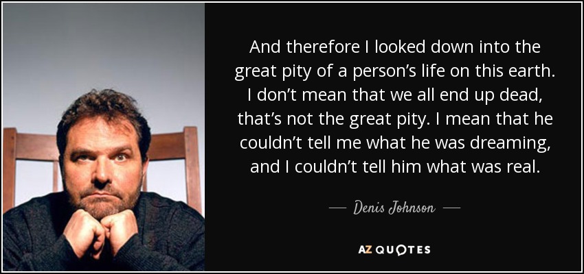 And therefore I looked down into the great pity of a person’s life on this earth. I don’t mean that we all end up dead, that’s not the great pity. I mean that he couldn’t tell me what he was dreaming, and I couldn’t tell him what was real. - Denis Johnson