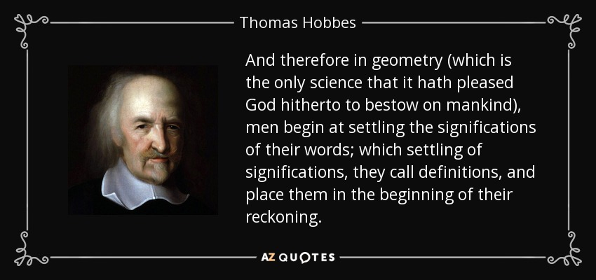 And therefore in geometry (which is the only science that it hath pleased God hitherto to bestow on mankind), men begin at settling the significations of their words; which settling of significations, they call definitions, and place them in the beginning of their reckoning. - Thomas Hobbes