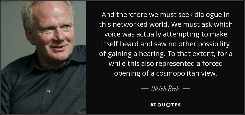 And therefore we must seek dialogue in this networked world. We must ask which voice was actually attempting to make itself heard and saw no other possibility of gaining a hearing. To that extent, for a while this also represented a forced opening of a cosmopolitan view. - Ulrich Beck