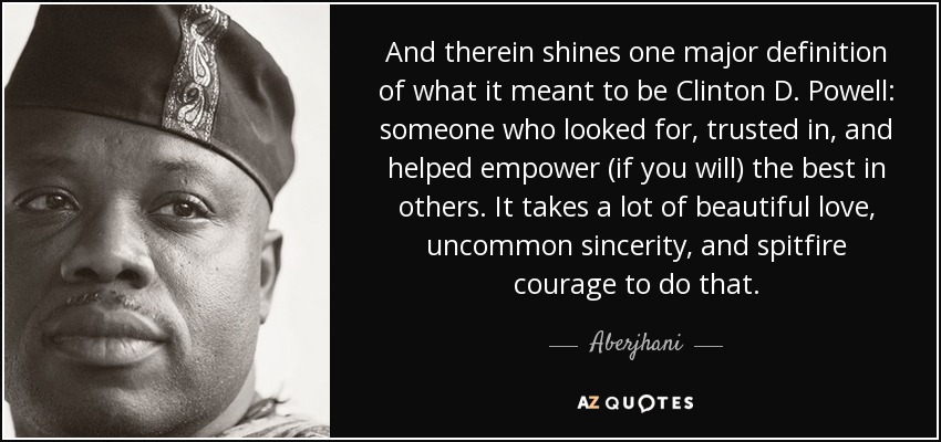 And therein shines one major definition of what it meant to be Clinton D. Powell: someone who looked for, trusted in, and helped empower (if you will) the best in others. It takes a lot of beautiful love, uncommon sincerity, and spitfire courage to do that. - Aberjhani