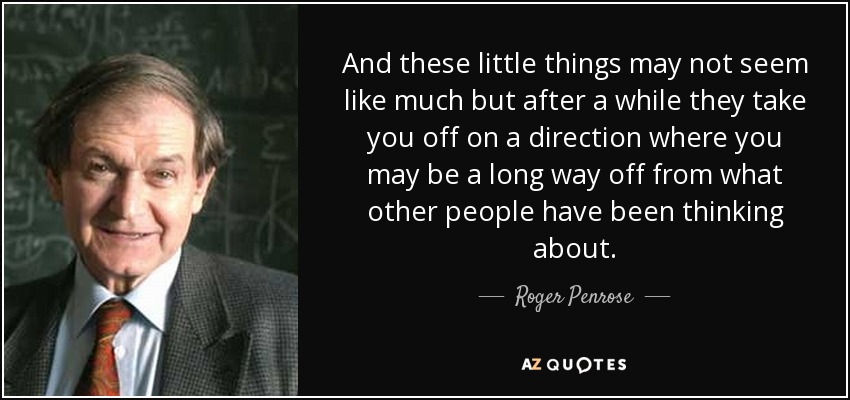 And these little things may not seem like much but after a while they take you off on a direction where you may be a long way off from what other people have been thinking about. - Roger Penrose