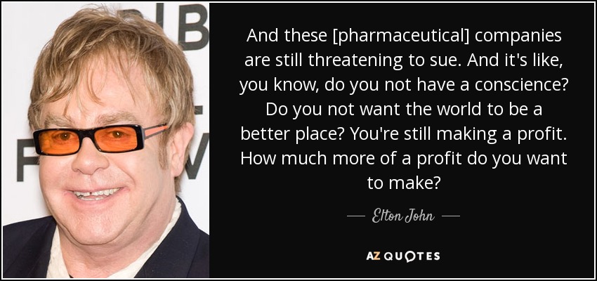 And these [pharmaceutical] companies are still threatening to sue. And it's like, you know, do you not have a conscience? Do you not want the world to be a better place? You're still making a profit. How much more of a profit do you want to make? - Elton John
