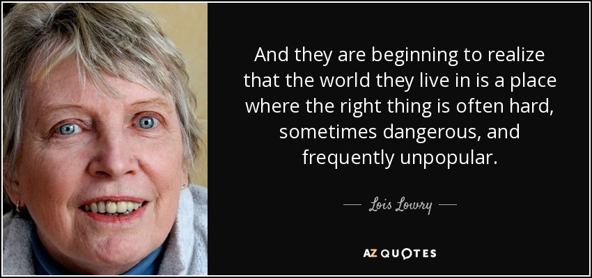 And they are beginning to realize that the world they live in is a place where the right thing is often hard, sometimes dangerous, and frequently unpopular. - Lois Lowry