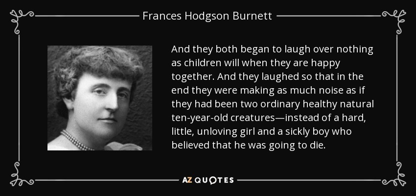 And they both began to laugh over nothing as children will when they are happy together. And they laughed so that in the end they were making as much noise as if they had been two ordinary healthy natural ten-year-old creatures—instead of a hard, little, unloving girl and a sickly boy who believed that he was going to die. - Frances Hodgson Burnett