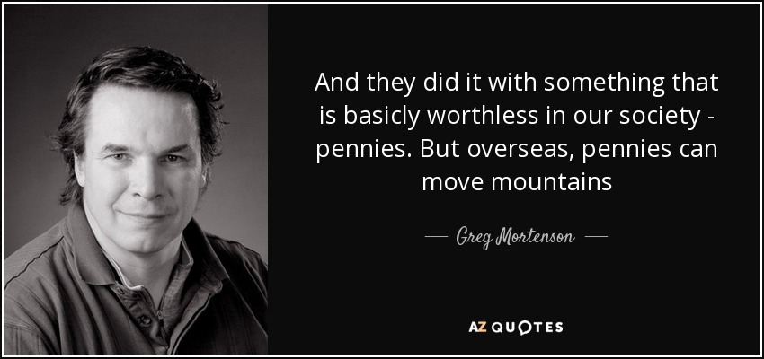 And they did it with something that is basicly worthless in our society - pennies. But overseas, pennies can move mountains - Greg Mortenson