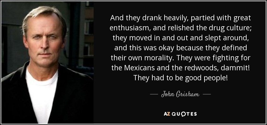 And they drank heavily, partied with great enthusiasm, and relished the drug culture; they moved in and out and slept around, and this was okay because they defined their own morality. They were fighting for the Mexicans and the redwoods, dammit! They had to be good people! - John Grisham