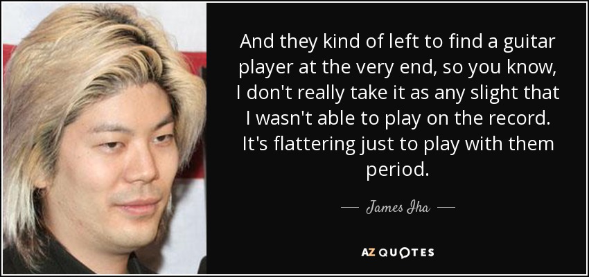 And they kind of left to find a guitar player at the very end, so you know, I don't really take it as any slight that I wasn't able to play on the record. It's flattering just to play with them period. - James Iha
