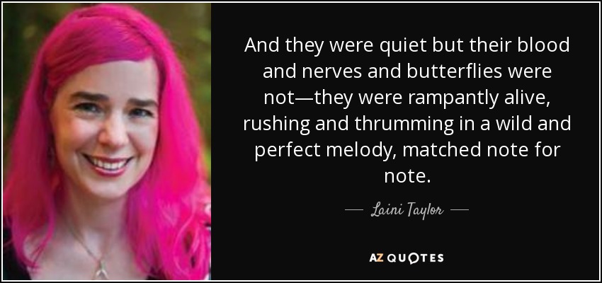 And they were quiet but their blood and nerves and butterflies were not—they were rampantly alive, rushing and thrumming in a wild and perfect melody, matched note for note. - Laini Taylor