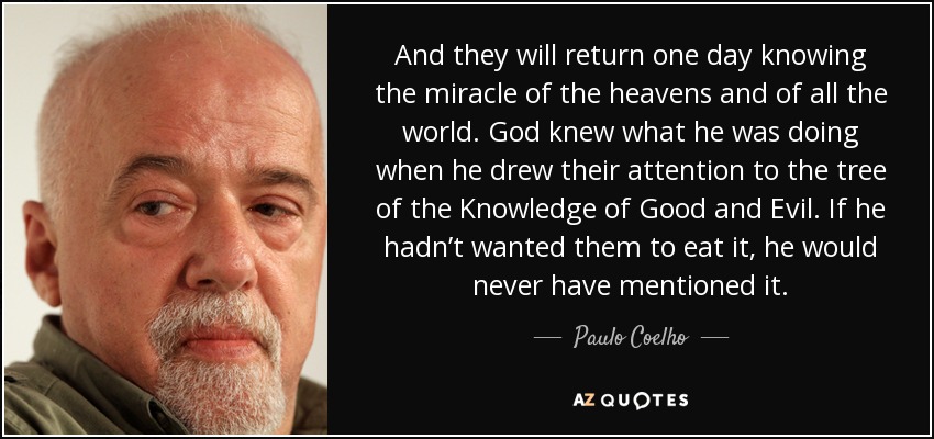 And they will return one day knowing the miracle of the heavens and of all the world. God knew what he was doing when he drew their attention to the tree of the Knowledge of Good and Evil. If he hadn’t wanted them to eat it, he would never have mentioned it. - Paulo Coelho