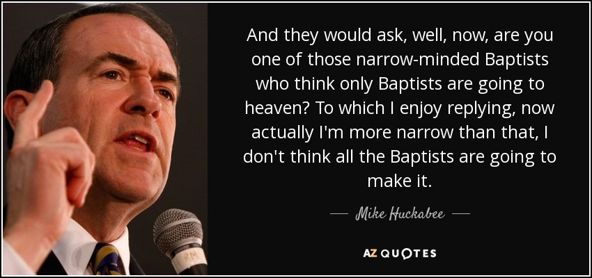 And they would ask, well, now, are you one of those narrow-minded Baptists who think only Baptists are going to heaven? To which I enjoy replying, now actually I'm more narrow than that, I don't think all the Baptists are going to make it. - Mike Huckabee