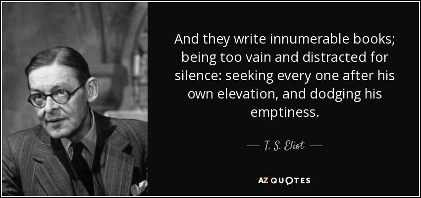 And they write innumerable books; being too vain and distracted for silence: seeking every one after his own elevation, and dodging his emptiness. - T. S. Eliot