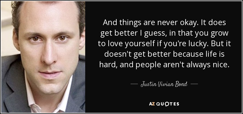 And things are never okay. It does get better I guess, in that you grow to love yourself if you're lucky. But it doesn't get better because life is hard, and people aren't always nice. - Justin Vivian Bond