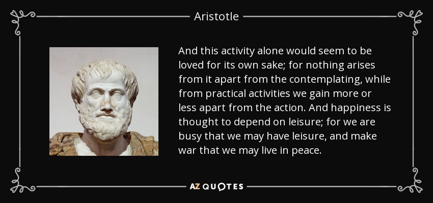 And this activity alone would seem to be loved for its own sake; for nothing arises from it apart from the contemplating, while from practical activities we gain more or less apart from the action. And happiness is thought to depend on leisure; for we are busy that we may have leisure, and make war that we may live in peace. - Aristotle