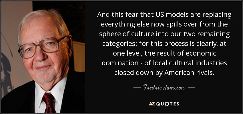 And this fear that US models are replacing everything else now spills over from the sphere of culture into our two remaining categories: for this process is clearly, at one level, the result of economic domination - of local cultural industries closed down by American rivals. - Fredric Jameson