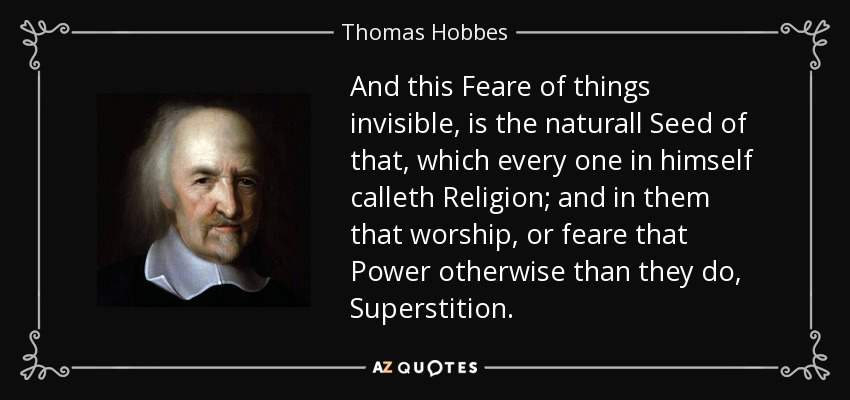 And this Feare of things invisible, is the naturall Seed of that, which every one in himself calleth Religion; and in them that worship, or feare that Power otherwise than they do, Superstition. - Thomas Hobbes