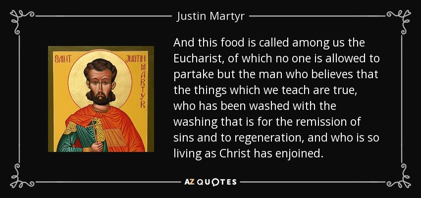 And this food is called among us the Eucharist, of which no one is allowed to partake but the man who believes that the things which we teach are true, who has been washed with the washing that is for the remission of sins and to regeneration, and who is so living as Christ has enjoined. - Justin Martyr