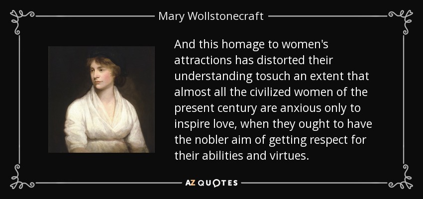 And this homage to women's attractions has distorted their understanding tosuch an extent that almost all the civilized women of the present century are anxious only to inspire love, when they ought to have the nobler aim of getting respect for their abilities and virtues. - Mary Wollstonecraft