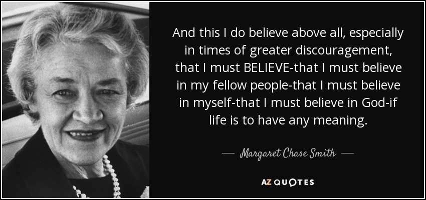 And this I do believe above all, especially in times of greater discouragement, that I must BELIEVE-that I must believe in my fellow people-that I must believe in myself-that I must believe in God-if life is to have any meaning. - Margaret Chase Smith
